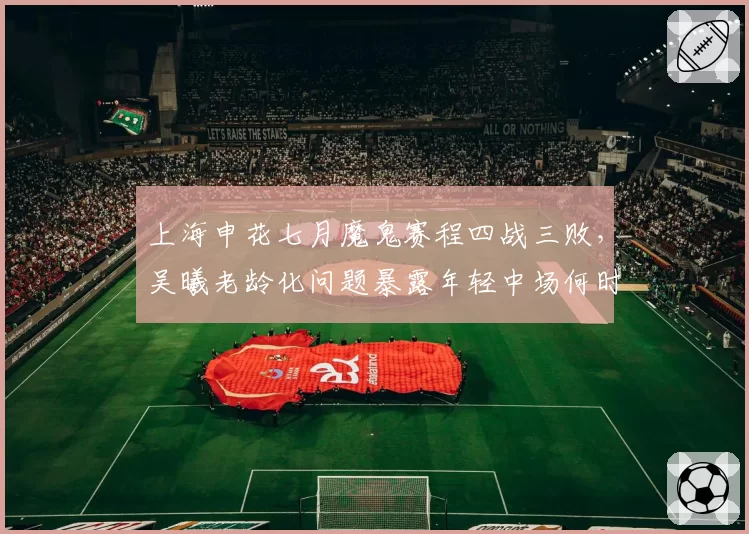上海申花七月魔鬼赛程四战三败，吴曦老龄化问题暴露年轻中场何时接班？
