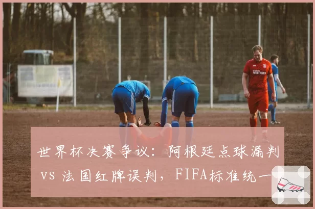 世界杯决赛争议：阿根廷点球漏判 vs 法国红牌误判，FIFA标准统一存疑