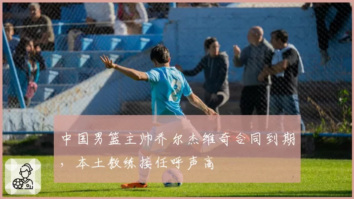 中国男篮主帅乔尔杰维奇合同到期，本土教练接任呼声高