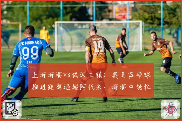 上海海港vs武汉三镇:奥乌苏带球推进距离远超阿代米,海港中场拦截数据隐身
