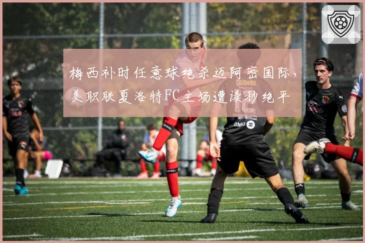 梅西补时任意球绝杀迈阿密国际，美职联夏洛特FC主场遭读秒绝平