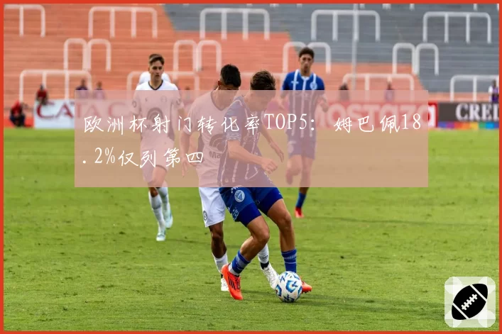欧洲杯射门转化率TOP5：姆巴佩18.2%仅列第四