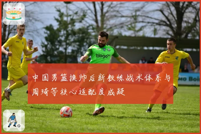 中国男篮换帅后新教练战术体系与周琦等核心适配度成疑