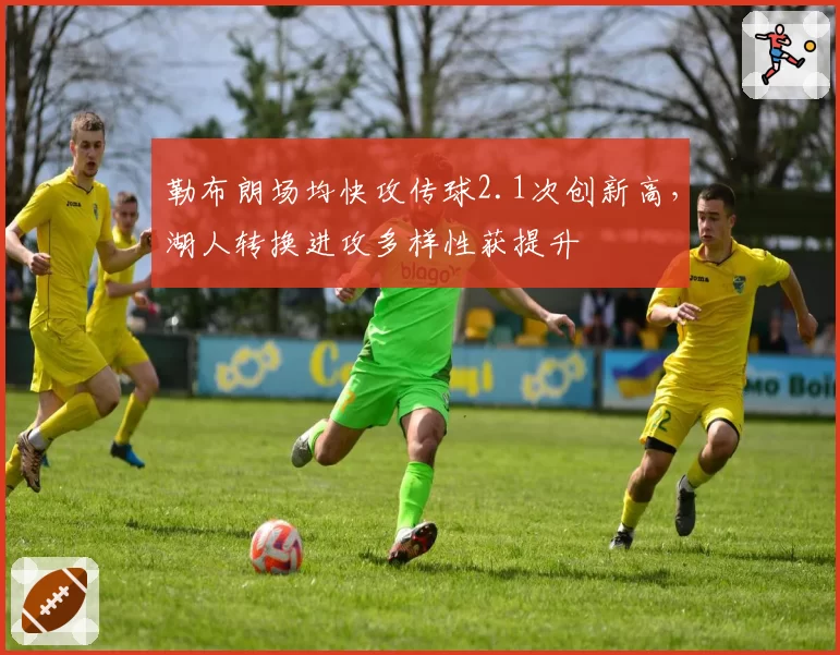 勒布朗场均快攻传球2.1次创新高，湖人转换进攻多样性获提升