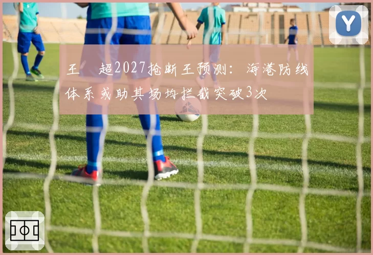 王燊超2027抢断王预测：海港防线体系或助其场均拦截突破3次