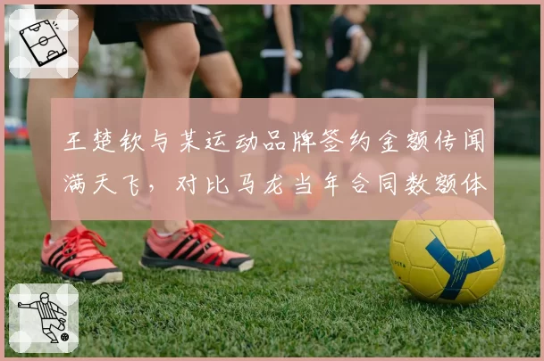 王楚钦与某运动品牌签约金额传闻满天飞，对比马龙当年合同数额体现商业价值变迁