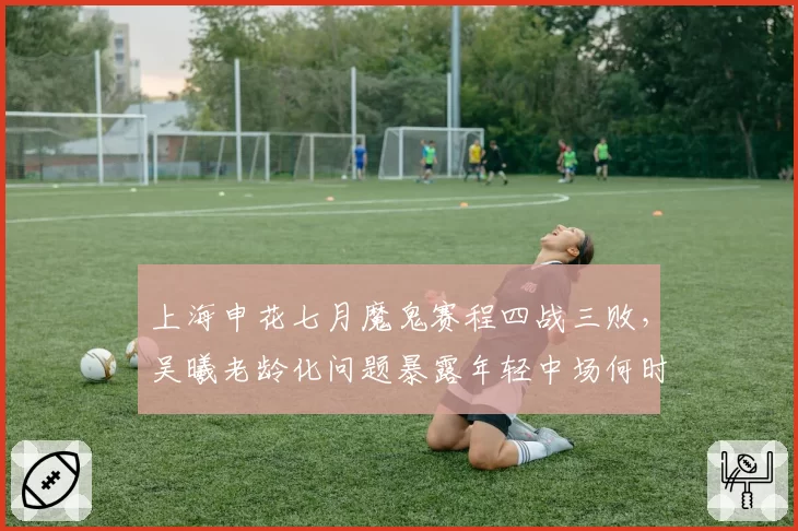 上海申花七月魔鬼赛程四战三败,吴曦老龄化问题暴露年轻中场何时接班?