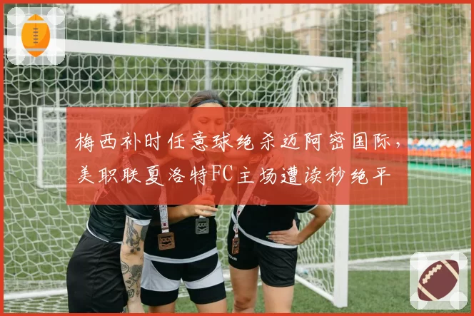 梅西补时任意球绝杀迈阿密国际，美职联夏洛特FC主场遭读秒绝平