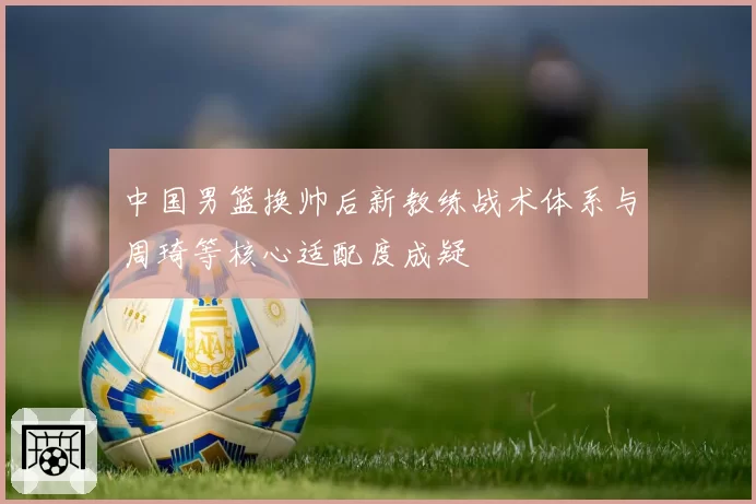 中国男篮换帅后新教练战术体系与周琦等核心适配度成疑