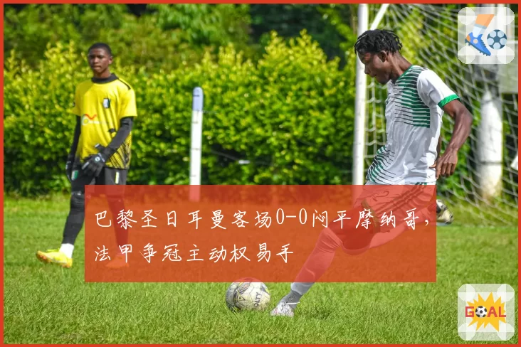 巴黎圣日耳曼客场0-0闷平摩纳哥，法甲争冠主动权易手