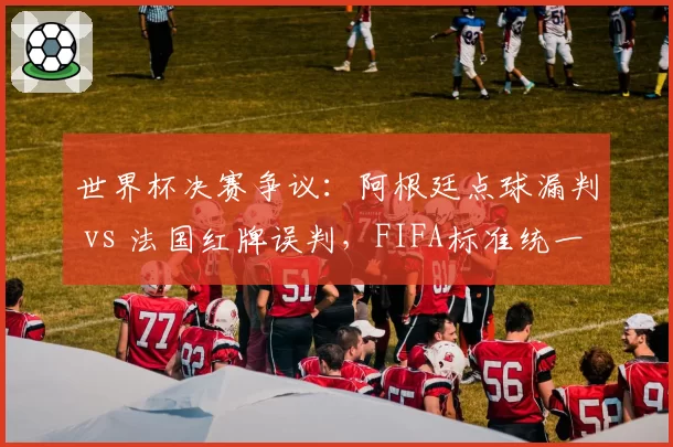 世界杯决赛争议：阿根廷点球漏判 vs 法国红牌误判，FIFA标准统一存疑
