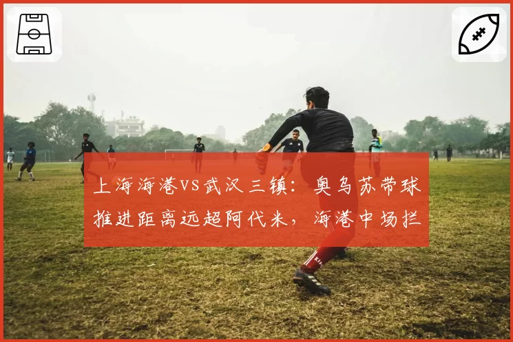 上海海港vs武汉三镇：奥乌苏带球推进距离远超阿代米，海港中场拦截数据隐身