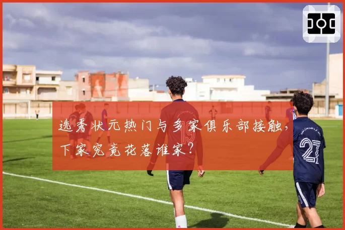 选秀状元热门与多家俱乐部接触，下家究竟花落谁家？
