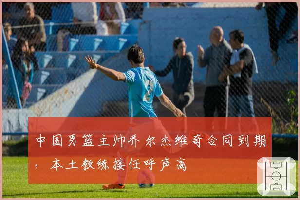 中国男篮主帅乔尔杰维奇合同到期，本土教练接任呼声高