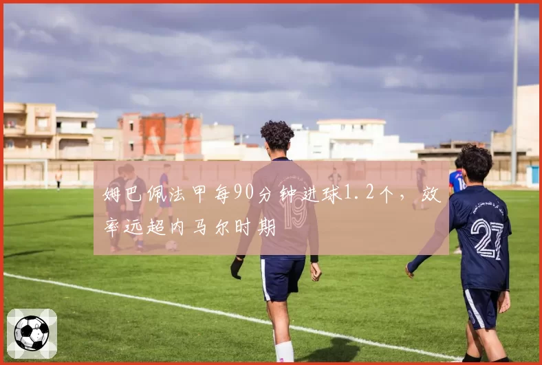 姆巴佩法甲每90分钟进球1.2个，效率远超内马尔时期