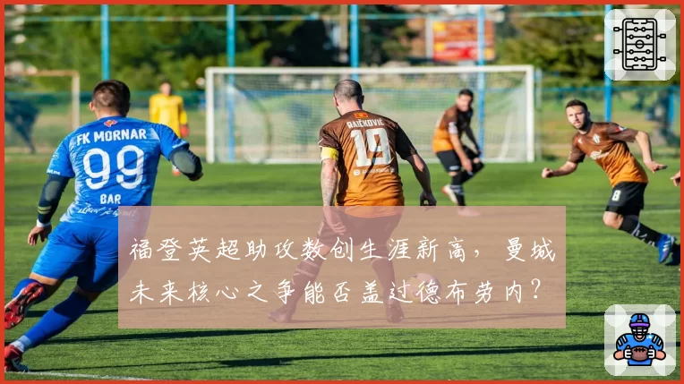 福登英超助攻数创生涯新高，曼城未来核心之争能否盖过德布劳内？