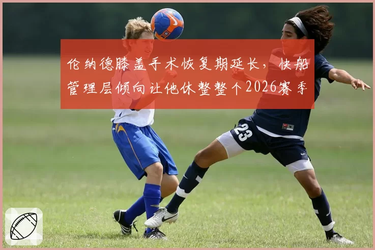 伦纳德膝盖手术恢复期延长，快船管理层倾向让他休整整个2026赛季