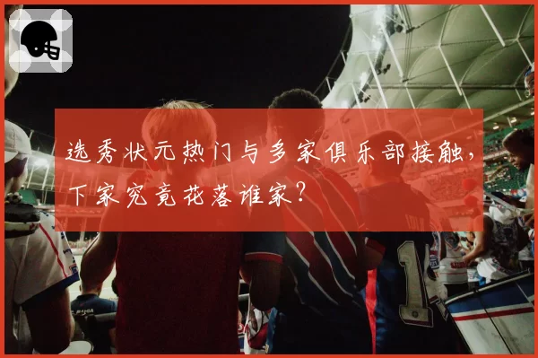 选秀状元热门与多家俱乐部接触，下家究竟花落谁家？