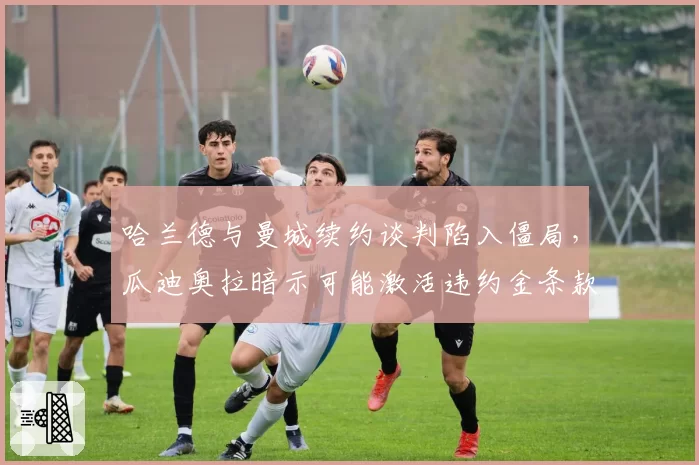 哈兰德与曼城续约谈判陷入僵局，瓜迪奥拉暗示可能激活违约金条款放人