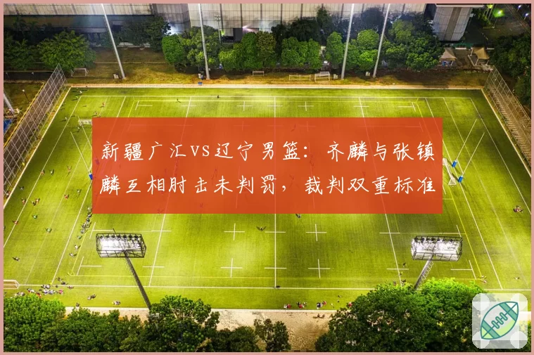 新疆广汇vs辽宁男篮：齐麟与张镇麟互相肘击未判罚，裁判双重标准遭央视解说质疑