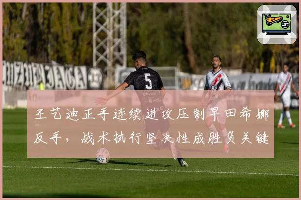 王艺迪正手连续进攻压制早田希娜反手，战术执行坚决性成胜负关键分水岭